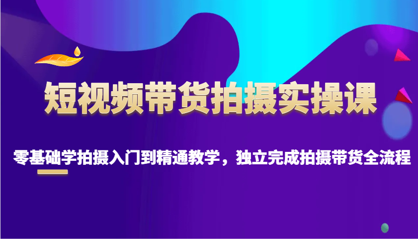 短视频带货拍摄实操课，零基础学拍摄入门到精通教学，独立完成拍摄带货全流程_大叔资源库-大叔资源库-资源-项目-副业-兼职-创业-大叔的库-大叔的库