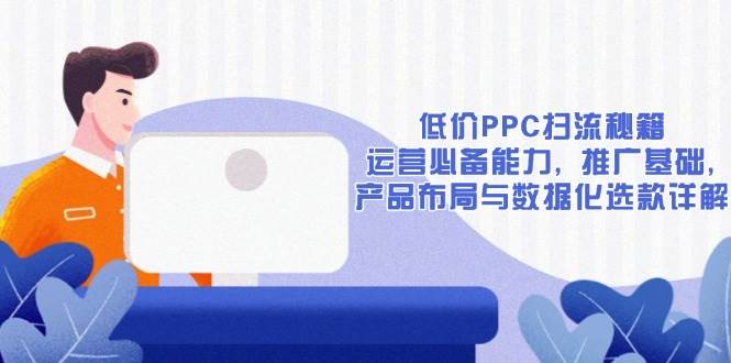 低价PPC扫流秘籍：运营必备能力 , 推广基础 , 产品布局与数据化选款详解_大叔资源库-大叔资源库-资源-项目-副业-兼职-创业-大叔的库-大叔的库
