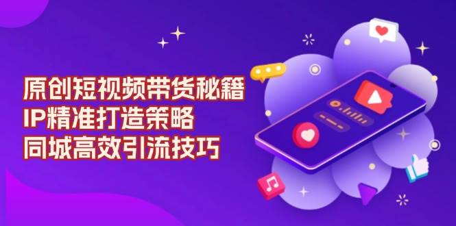 原创短视频带货秘籍，IP精准打造策略，同城高效引流技巧_大叔资源库-大叔资源库-资源-项目-副业-兼职-创业-大叔的库-大叔的库