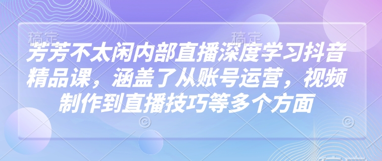 芳芳不太闲内部直播深度学习抖音精品课，涵盖了从账号运营，视频制作到直播技巧等多个方面——大叔资源库创业项目网-大叔资源库-资源-项目-副业-兼职-创业-大叔的库-大叔的库