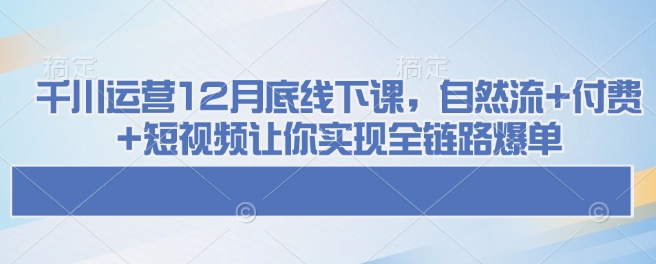 千川运营12月底线下课，自然流+付费+短视频让你实现全链路爆单——大叔资源库创业项目网-大叔资源库-资源-项目-副业-兼职-创业-大叔的库-大叔的库