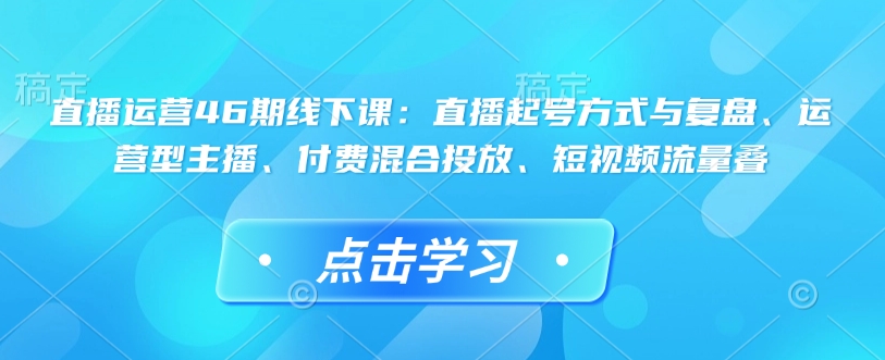 直播运营46期线下课：直播起号方式与复盘、运营型主播、付费混合投放、短视频流量叠——大叔资源库创业项目网-大叔资源库-资源-项目-副业-兼职-创业-大叔的库-大叔的库