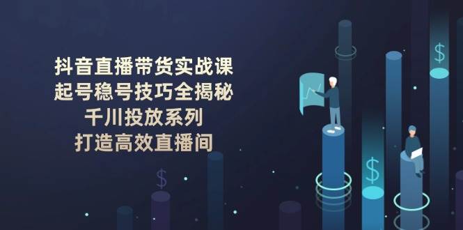 抖音直播带货实战课：起号稳号技巧全揭秘 , 千川投放系列 , 打造高效直播间_大叔资源库-大叔资源库-资源-项目-副业-兼职-创业-大叔的库-大叔的库