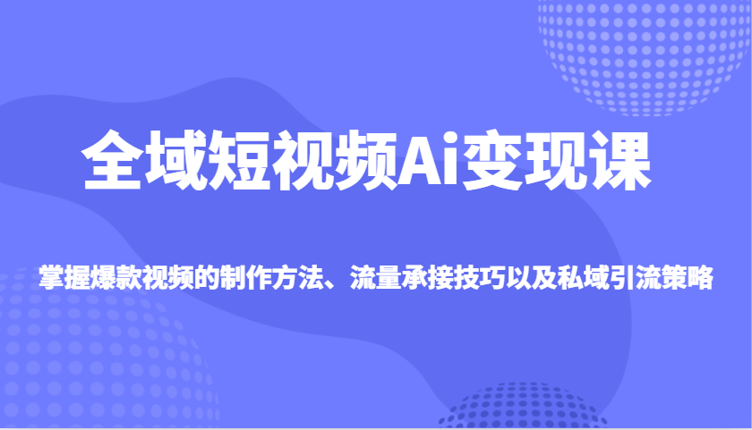 全域短视频Ai变现课，掌握爆款视频的制作方法、流量承接技巧以及私域引流策略_大叔资源库-大叔资源库-资源-项目-副业-兼职-创业-大叔的库-大叔的库