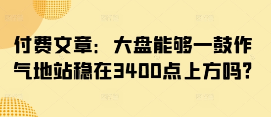 付费文章：大盘能够一鼓作气地站稳在3400点上方吗?——大叔资源库创业项目网-大叔资源库-资源-项目-副业-兼职-创业-大叔的库-大叔的库