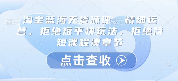 淘宝蓝海无货源课，精细运营，拒绝短平快玩法，拒绝简短课程凑章节——大叔资源库创业项目网-大叔资源库-资源-项目-副业-兼职-创业-大叔的库-大叔的库