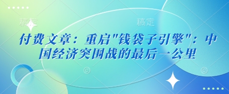 付费文章：重启”钱袋子引擎”：中国经济突围战的最后一公里——大叔资源库创业项目网-大叔资源库-资源-项目-副业-兼职-创业-大叔的库-大叔的库