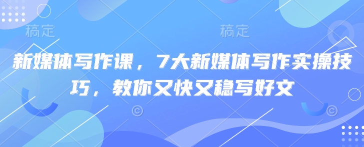 新媒体写作课，7大新媒体写作实操技巧，教你又快又稳写好文——大叔资源库创业项目网-大叔资源库-资源-项目-副业-兼职-创业-大叔的库-大叔的库