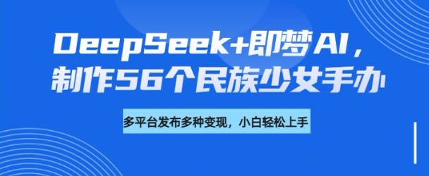 DeepSeek+即梦AI，制作56个民族少女手办，附详细教程+变现方向——大叔资源库创业项目网-大叔资源库-资源-项目-副业-兼职-创业-大叔的库-大叔的库