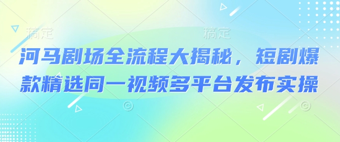 河马剧场全流程大揭秘，短剧爆款精选同一视频多平台发布实操——大叔资源库创业项目网-大叔资源库-资源-项目-副业-兼职-创业-大叔的库-大叔的库