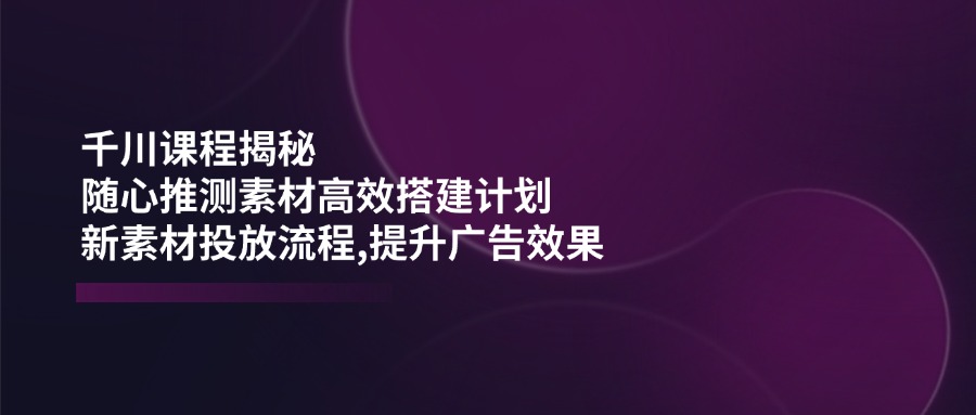 （14317期）千川课程揭秘：随心推测素材高效搭建计划,新素材投放流程,提升广告效果_大叔资源库创业项目网-大叔资源库-资源-项目-副业-兼职-创业-大叔的库-大叔的库