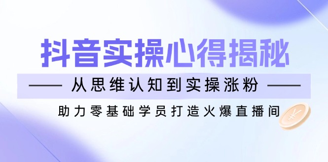 （14344期）抖音实战心得揭秘，从思维认知到实操涨粉，助力零基础学员打造火爆直播间_大叔资源库创业项目网-大叔资源库-资源-项目-副业-兼职-创业-大叔的库-大叔的库