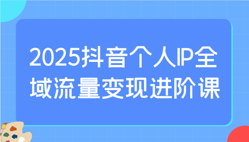 2025抖音个人IP全域流量变现进阶课：选爆品、抖音付费投流、千川投流实操及优化等_大叔资源库-大叔资源库-资源-项目-副业-兼职-创业-大叔的库-大叔的库