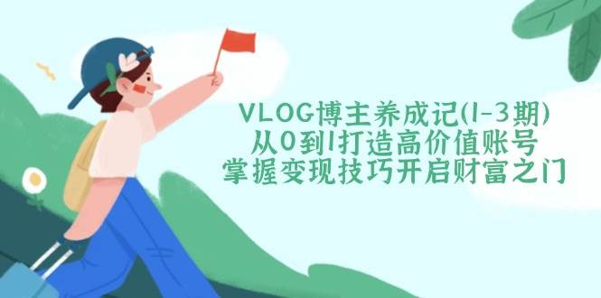 VLOG博主养成记（1-3期）从0到1打造高价值账号，掌握变现技巧开启财富之门_大叔资源库-大叔资源库-资源-项目-副业-兼职-创业-大叔的库-大叔的库