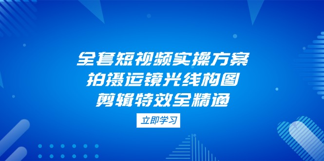 （14465期）全套短视频实操方案，拍摄运镜光线构图，剪辑特效全精通_大叔资源库创业项目网-大叔资源库-资源-项目-副业-兼职-创业-大叔的库-大叔的库