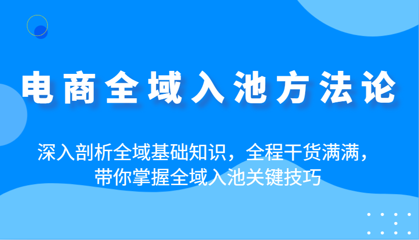 电商全域入池方法论：深入剖析全域基础知识，全程干货满满，带你掌握全域入池关键技巧_大叔资源库-大叔资源库-资源-项目-副业-兼职-创业-大叔的库-大叔的库