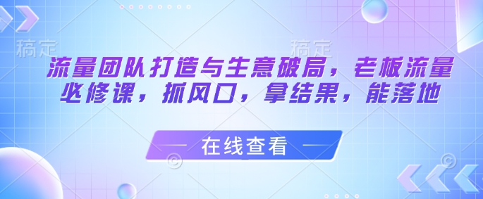 流量团队打造与生意破局，老板流量必修课，抓风口，拿结果，能落地——大叔资源库创业项目网-大叔资源库-资源-项目-副业-兼职-创业-大叔的库-大叔的库