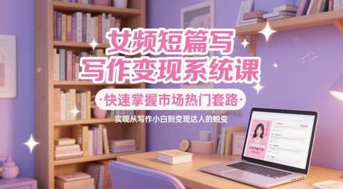 女频短篇写作变现系统课，快速掌握市场热门套路，实现从写作小白到变现达人的蜕变——大叔资源库创业项目网-大叔资源库-资源-项目-副业-兼职-创业-大叔的库-大叔的库