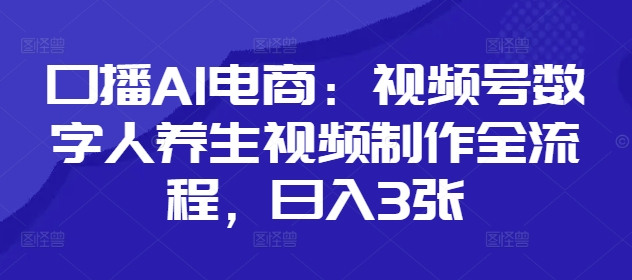 口播AI电商：视频号数字人养生视频制作全流程，日入3张——大叔资源库创业项目网-大叔资源库-资源-项目-副业-兼职-创业-大叔的库-大叔的库